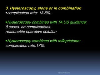 3. Hysteroscopy, alone or in combination
complication rate: 13.8%.
Hysteroscopy combined with TA US guidance:
9 cases: no complications.
reasonable operative solution
Hysteroscopy combined with mifepristone:
complication rate:17%.
Aboubakr Elnashar
 