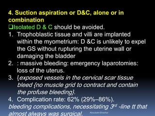 4. Suction aspiration or D&C, alone or in
combination
Isolated D & C should be avoided.
1. Trophoblastic tissue and villi are implanted
within the myometrium: D &C is unlikely to expel
the GS without rupturing the uterine wall or
damaging the bladder
2. : massive bleeding: emergency laparotomies:
loss of the uterus.
3. {exposed vessels in the cervical scar tissue
bleed {no muscle grid to contract and contain
the profuse bleeding}.
4. Complication rate: 62% (29%–86%).
bleeding complications, necessitating 3rd -line tt that
almost always was surgical. AboubakrElnashar
 