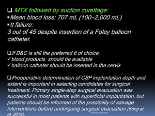  MTX followed by suction curettage:
Mean blood loss: 707 mL (100–2,000 mL)
tt failure:
3 out of 45 despite insertion of a Foley balloon
catheter.
If D&C is still the preferred tt of choice,
blood products should be available
balloon catheter should be inserted in the cervix
Preoperative determination of CSP implantation depth and
extent is important in selecting candidates for surgical
treatment. Primary single-step surgical evacuation was
successful in most patients with superficial implantation, but
patients should be informed of the possibility of salvage
interventions before undergoing surgical evacuation (Kong et
al, 2014).
Aboubakr Elnashar
 
