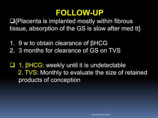 FOLLOW-UP
{Placenta is implanted mostly within fibrous
tissue, absorption of the GS is slow after med tt}
1. 9 w to obtain clearance of βHCG
2. 3 months for clearance of GS on TVS
 1. βHCG: weekly until it is undetectable
2. TVS: Monthly to evaluate the size of retained
products of conception
AboubakrElnashar
 