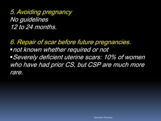 5. Avoiding pregnancy
No guidelines
12 to 24 months.
6. Repair of scar before future pregnancies.
not known whether required or not
Severely deficient uterine scars: 10% of women
who have had prior CS, but CSP are much more
rare.
Aboubakr Elnashar
 