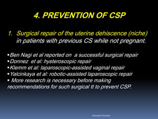 4. PREVENTION OF CSP
1. Surgical repair of the uterine dehiscence (niche)
in patients with previous CS while not pregnant.
Ben Nagi et al reported on a successful surgical repair
Donnez et al: hysteroscopic repair
Klemm et al: laparoscopic-assisted vaginal repair
Yalcinkaya et al: robotic-assisted laparoscopic repair
 More research is necessary before making
recommendations for such surgical tt to prevent CSP.
Aboubakr Elnashar
 
