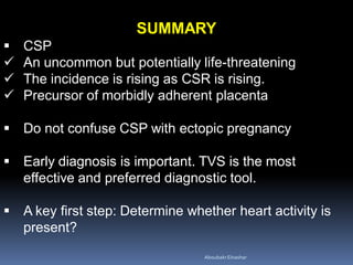 SUMMARY
 CSP
 An uncommon but potentially life-threatening
 The incidence is rising as CSR is rising.
 Precursor of morbidly adherent placenta
 Do not confuse CSP with ectopic pregnancy
 Early diagnosis is important. TVS is the most
effective and preferred diagnostic tool.
 A key first step: Determine whether heart activity is
present?
AboubakrElnashar
 