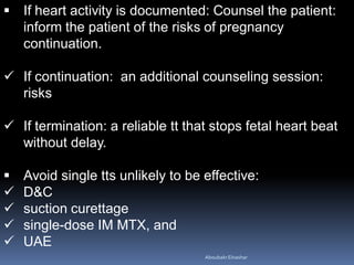  If heart activity is documented: Counsel the patient:
inform the patient of the risks of pregnancy
continuation.
 If continuation: an additional counseling session:
risks
 If termination: a reliable tt that stops fetal heart beat
without delay.
 Avoid single tts unlikely to be effective:
 D&C
 suction curettage
 single-dose IM MTX, and
 UAE
AboubakrElnashar
 