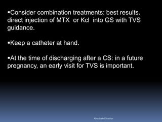 Consider combination treatments: best results.
direct injection of MTX or Kcl into GS with TVS
guidance.
Keep a catheter at hand.
At the time of discharging after a CS: in a future
pregnancy, an early visit for TVS is important.
AboubakrElnashar
 
