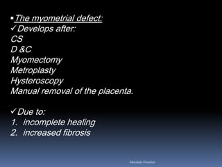 The myometrial defect:
Develops after:
CS
D &C
Myomectomy
Metroplasty
Hysteroscopy
Manual removal of the placenta.
Due to:
1. incomplete healing
2. increased fibrosis
Aboubakr Elnashar
 