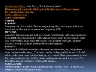 AboubakrElnashar
ArchGynecol Obstet. 2014 Dec 23. [Epub ahead of print]
Ultrasonography-guided multidrug stratification interventional therapy
for cesareanscar pregnancy.
Kong D1, Dong X, QiY.
Author information
Abstract
PURPOSE:
To explore the clinical value of ultrasonography-guided multidrug stratification
interventional therapy for cesarean scar pregnancy (CSP).
METHODS:
Aspiration of gestational sac fluid, injection of methotrexate in the sac, injection of
homeostatic agent and pituitrin in the uterine muscle layer, and injection of triple
anti-inflammatory drugs around the uterus in 12 patients with CSP.The lesion
volume, serum β-hCG level, and blood flow were observed.
RESULTS:
The mean β-hCG level continued to decrease posttreatment, and the greatest
reduction occurred in week 1.The mean number of days needed for serum β-hCG
values to decrease to normal level was 39.1 ± 10.1 days. Mass volumes reduced and
the mean number of days for the masses to disappear was 24.6 ± 14.1 days.The
blood flow around the lesions continued to decrease.
CONCLUSIONS:
Ultrasonography-guided multidrug interventional therapy for CSP is a new, safe,
effective, minimally invasive method.
 