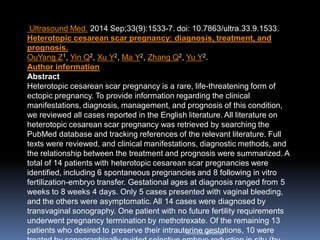 AboubakrElnashar
Ultrasound Med. 2014 Sep;33(9):1533-7. doi: 10.7863/ultra.33.9.1533.
Heterotopic cesarean scar pregnancy: diagnosis, treatment, and
prognosis.
OuYang Z1, Yin Q2, Xu Y2, Ma Y2, Zhang Q2, Yu Y2.
Author information
Abstract
Heterotopic cesarean scar pregnancy is a rare, life-threatening form of
ectopic pregnancy. To provide information regarding the clinical
manifestations, diagnosis, management, and prognosis of this condition,
we reviewed all cases reported in the English literature. All literature on
heterotopic cesarean scar pregnancy was retrieved by searching the
PubMed database and tracking references of the relevant literature. Full
texts were reviewed, and clinical manifestations, diagnostic methods, and
the relationship between the treatment and prognosis were summarized. A
total of 14 patients with heterotopic cesarean scar pregnancies were
identified, including 6 spontaneous pregnancies and 8 following in vitro
fertilization-embryo transfer. Gestational ages at diagnosis ranged from 5
weeks to 8 weeks 4 days. Only 5 cases presented with vaginal bleeding,
and the others were asymptomatic. All 14 cases were diagnosed by
transvaginal sonography. One patient with no future fertility requirements
underwent pregnancy termination by methotrexate. Of the remaining 13
patients who desired to preserve their intrauterine gestations, 10 were
 