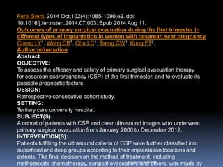 AboubakrElnashar
Fertil Steril. 2014 Oct;102(4):1085-1090.e2. doi:
10.1016/j.fertnstert.2014.07.003. Epub 2014 Aug 11.
Outcomes of primary surgical evacuation during the first trimester in
different types of implantation in women with cesarean scar pregnancy.
Cheng LY1, Wang CB1, Chu LC1, Tseng CW1, Kung FT2.
Author information
Abstract
OBJECTIVE:
To assess the efficacy and safety of primary surgical evacuation therapy
for cesarean scarpregnancy (CSP) of the first trimester, and to evaluate its
possible prognostic factors.
DESIGN:
Retrospective consecutive cohort study.
SETTING:
Tertiary care university hospital.
SUBJECT(S):
A cohort of patients with CSP and clear ultrasound images who underwent
primary surgical evacuation from January 2000 to December 2012.
INTERVENTION(S):
Patients fulfilling the ultrasound criteria of CSP were further classified into
superficial and deep groups according to their implantation locations and
extents. The final decision on the method of treatment, including
methotrexate chemotherapy, surgical evacuation, and others, was made by
 