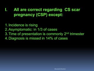 I. All are correct regarding CS scar
pregnancy (CSP) except:
1.Incidence is rising
2.Asymptomatic: in 1/3 of cases
3.Time of presentation is commonly 2nd trimester
4.Diagnosis is missed in 14% of cases
AboubakrElnashar
 