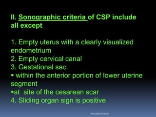 II. Sonographic criteria of CSP include
all except
1. Empty uterus with a clearly visualized
endometrium
2. Empty cervical canal
3. Gestational sac:
 within the anterior portion of lower uterine
segment
at site of the cesarean scar
4. Sliding organ sign is positive
AboubakrElnashar
 