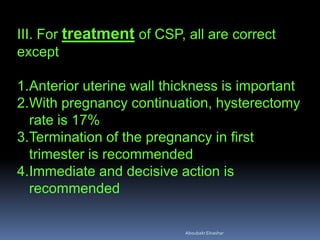 III. For treatment of CSP, all are correct
except
1.Anterior uterine wall thickness is important
2.With pregnancy continuation, hysterectomy
rate is 17%
3.Termination of the pregnancy in first
trimester is recommended
4.Immediate and decisive action is
recommended
AboubakrElnashar
 
