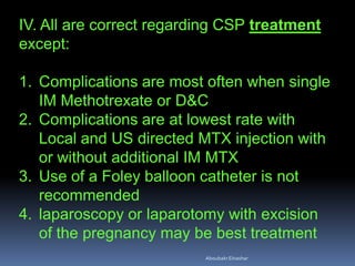 IV. All are correct regarding CSP treatment
except:
1. Complications are most often when single
IM Methotrexate or D&C
2. Complications are at lowest rate with
Local and US directed MTX injection with
or without additional IM MTX
3. Use of a Foley balloon catheter is not
recommended
4. laparoscopy or laparotomy with excision
of the pregnancy may be best treatment
AboubakrElnashar
 