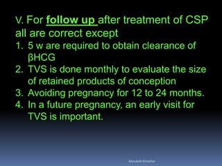 V. For follow up after treatment of CSP
all are correct except
1. 5 w are required to obtain clearance of
βHCG
2. TVS is done monthly to evaluate the size
of retained products of conception
3. Avoiding pregnancy for 12 to 24 months.
4. In a future pregnancy, an early visit for
TVS is important.
AboubakrElnashar
 