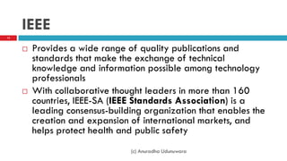IEEE
 Provides a wide range of quality publications and
standards that make the exchange of technical
knowledge and information possible among technology
professionals
 With collaborative thought leaders in more than 160
countries, IEEE-SA (IEEE Standards Association) is a
leading consensus-building organization that enables the
creation and expansion of international markets, and
helps protect health and public safety
13
(c) Anuradha Udunuwara
 