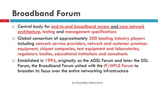 Broadband Forum
 Central body for end-to-end broadband access and core network
architecture, testing and management specifications
 Global consortium of approximately 200 leading industry players
including network service providers, network and customer premises
equipment, chipset companies, test equipment and laboratories,
regulatory bodies, educational institutions and consultants
 Established in 1994, originally as the ADSL Forum and later the DSL
Forum, the Broadband Forum united with the IP/MPLS Forum to
broaden its focus over the entire networking infrastructure
16
(c) Anuradha Udunuwara
 