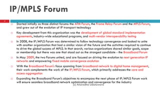 IP/MPLS Forum
 Started initially as three distinct forums: the ATM Forum, the Frame Relay Forum and the MPLS Forum,
and grew out of the evolution of IP transport technology
 Key development from this organization was the development of global standard implementation
agreements, industry-wide educational programs, and multi-vendor interoperability testing
 In 2008, the IP/MPLS Forum was determined to follow technology convergence and looked to unite
with another organization that had a similar vision of the future and the activities required to continue
to drive the global success of MPLS. In that search, various organizations shared similar goals, scope
or membership but there was one that stood out as the strongest candidate - the Broadband Forum
 In May 2009, the two Forums united, and are focused on driving the evolution to next generation IP
networks and empowering fixed mobile convergence evolution
 With the Broadband Forum's focus spanning from broadband network to digital home management,
their work complements the work of the IP/MPLS Forum, which primarily addresses the core and
access aggregation
 Expanding the Broadband Forum's objectives to encompass the next phase of IP/MPLS Forum work
will ensure seamless broadband network optimization and convergence for the industry
17
(c) Anuradha Udunuwara
 