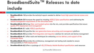 BroadbandSuite™ Releases to date
include
 BroadbandSuite 1.0 provides the technical reports needed to deliver basic high speed internet access over
ADSL
 BroadbandSuite 2.0 increases the speed by including ADSL2/2plus specifications and addressing the
remote management requirements of the networked home
 BroadbandSuite 3.0 brings fiber and bonded options into the mix, and provides specifications that ensure
quality IPTV deployment and management
 BroadbandSuite 3.1 adds VDSL2 specifications
 BroadbandSuite 3.2 specifies the next generation home networking and management platform
 BroadbandSuite 4.0 provides IPv6 integration and migration solutions for network and device management
 BroadbandSuite 4.1 offers tools and techniques for enhancing service delivery and support of the
Connected Home
 BroadbandSuite 5.0 provides the architecture, management and testing tools needed to ensure
interoperability in PON deployments
 BroadbandSuite 6.0 offers a package of 4G/LTE Ready Mobile Backhaul specifications and resources
18
(c) Anuradha Udunuwara
 
