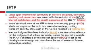 IETF
 Large open international community of network designers, operators,
vendors, and researchers concerned with the evolution of the BIG “I”
Internet architecture and the smooth operation of the BIG “I” Internet
 Actual technical work of the IETF is done in its working groups (WG),
which are organized by topic into several areas (e.g., routing,
transport, security, etc.). Much of the work is handled via mailing lists
 Internet Assigned Numbers Authority (IANA) is the central coordinator
for the assignment of unique parameter values for Internet protocols.
The IANA is chartered by the Internet Society (ISOC) to act as the
clearinghouse to assign and coordinate the use of numerous Internet
protocol parameters
20
(c) Anuradha Udunuwara
 