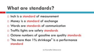 What are standards?
 Inch is a standard of measurement
 Money is a standard of exchange
 Words are standards of communication
 Traffic lights are safety standards
 Octane numbers of gasoline are quality standards
 "No more than 1% shrinkage" is a performance
standard
3
(c) Anuradha Udunuwara
 