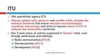 ITU
 UNs specialized agency ICTs
 Allocate global radio spectrum and satellite orbits, develop the
technical standards that ensure networks and technologies
seamlessly interconnect, and strive to improve access to ICTs to
underserved communities worldwide
 Has 3 main areas of activity organized in „Sectors‟ which work
through conferences and meetings
 Radio communications (ITU-R)
 Standardization (ITU-T)
 Development (ITU-D)
30
(c) Anuradha Udunuwara
 
