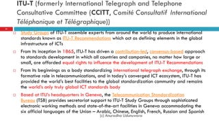 ITU-T (formerly International Telegraph and Telephone
Consultative Committee (CCITT, Comité Consultatif International
Téléphonique et Télégraphique))
 Study Groups of ITU-T assemble experts from around the world to produce international
standards known as ITU-T Recommendations which act as defining elements in the global
infrastructure of ICTs
 From its inception in 1865, ITU-T has driven a contribution-led, consensus-based approach
to standards development in which all countries and companies, no matter how large or
small, are afforded equal rights to influence the development of ITU-T Recommendations
 From its beginnings as a body standardizing international telegraph exchange, through its
formative role in telecommunications, and in today‟s converged ICT ecosystem, ITU-T has
provided the world‟s best facilities to the global standardization community and remains
the world‟s only truly global ICT standards body
 Based at ITU‟s headquarters in Geneva, the Telecommunication Standardization
Bureau (TSB) provides secretariat support to ITU-T Study Groups through sophisticated
electronic working methods and state-of-the-art facilities in Geneva accommodating the
six official languages of the Union – Arabic, Chinese, English, French, Russian and Spanish
31
(c) Anuradha Udunuwara
 