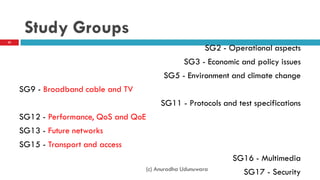 Study Groups
SG2 - Operational aspects
SG3 - Economic and policy issues
SG5 - Environment and climate change
SG9 - Broadband cable and TV
SG11 - Protocols and test specifications
SG12 - Performance, QoS and QoE
SG13 - Future networks
SG15 - Transport and access​
SG16 - Multimedia
SG17 - Security
32
(c) Anuradha Udunuwara
 