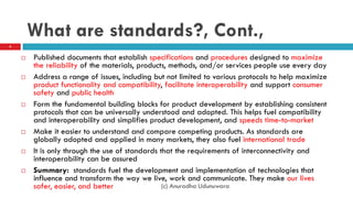 What are standards?, Cont.,
 Published documents that establish specifications and procedures designed to maximize
the reliability of the materials, products, methods, and/or services people use every day
 Address a range of issues, including but not limited to various protocols to help maximize
product functionality and compatibility, facilitate interoperability and support consumer
safety and public health
 Form the fundamental building blocks for product development by establishing consistent
protocols that can be universally understood and adopted. This helps fuel compatibility
and interoperability and simplifies product development, and speeds time-to-market
 Make it easier to understand and compare competing products. As standards are
globally adopted and applied in many markets, they also fuel international trade
 It is only through the use of standards that the requirements of interconnectivity and
interoperability can be assured
 Summary: standards fuel the development and implementation of technologies that
influence and transform the way we live, work and communicate. They make our lives
safer, easier, and better
4
(c) Anuradha Udunuwara
 