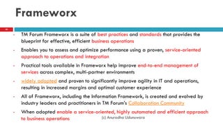 Frameworx
• TM Forum Frameworx is a suite of best practices and standards that provides the
blueprint for effective, efficient business operations
• Enables you to assess and optimize performance using a proven, service-oriented
approach to operations and integration
• Practical tools available in Frameworx help improve end-to-end management of
services across complex, multi-partner environments
• widely adopted and proven to significantly improve agility in IT and operations,
resulting in increased margins and optimal customer experience
• All of Frameworx, including the Information Framework, is created and evolved by
industry leaders and practitioners in TM Forum‟s Collaboration Community
• When adopted enable a service-oriented, highly automated and efficient approach
to business operations (c) Anuradha Udunuwara
40
 