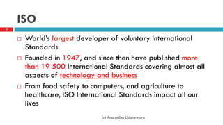 ISO
 World‟s largest developer of voluntary International
Standards
 Founded in 1947, and since then have published more
than 19 500 International Standards covering almost all
aspects of technology and business
 From food safety to computers, and agriculture to
healthcare, ISO International Standards impact all our
lives
(c) Anuradha Udunuwara
43
 