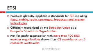 ETSI
 Produces globally-applicable standards for ICT, including
fixed, mobile, radio, converged, broadcast and internet
technologies
 Officially recognized by the European Union as a
European Standards Organization
 Not-for-profit organization with more than 700 ETSI
member organizations drawn from 62 countries across 5
continents world-wide
(c) Anuradha Udunuwara
46
 