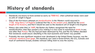 History of standards
 Standards are known to have existed as early as 7000 B.C. when cylindrical stones were used
as units of weight in Egypt
 One of the first known attempts at standardization in the Western world occurred in
1120. King Henry I of England ordered that the ell, the ancient yard, should be the exact
length of his forearm, and that it should be used as the standard unit of length in his kingdom
 History also notes that, in 1689, the Boston city fathers recognized the need for
standardization when they passed a law making it a civic crime to manufacture bricks in any
size other than 9x4x4. The city had just been destroyed by fire, and the city fathers decided
that standards would assure rebuilding in the most economic and fastest way possible
 Probably the most significant standard ever developed in the United States, however, was the
railroads' standard track gage. This standard, now used in Great Britain, the U.S., Canada and
much of continental Europe, enables railroad rolling stock to cross the country.
5
(c) Anuradha Udunuwara
 