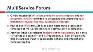 MultiService Forum
 Global association of service providers, system suppliers and test
equipment vendors committed to developing and promoting open-
architecture, multiservice Next Generation Networks
 Founded in 1998, the MSF is an open-membership organization
comprised of the world's leading telecommunications companies
 Activities include developing Implementation Agreements, promoting
worldwide compatibility and interoperability of network elements,
and encouraging input to appropriate national and international
standards bodies
(c) Anuradha Udunuwara
51
 