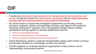 OIF
 Promotes the development and deployment of interoperable networking solutions and
services through the creation of Implementation Agreements (IAs) for optical networking
products, network processing elements, and component technologies
 IAs will be based on requirements developed cooperatively by end-users, service
providers, equipment vendors and technology providers, and aligned with worldwide
standards, augmented if necessary. This is accomplished through industry member
participation working together to develop specifications (IAs) for:
 External network element interfaces
 Software interfaces internal to network elements
 Hardware component interfaces internal to network elements
 Create Benchmarks, perform worldwide interoperability testing, build market awareness
and promote education for technologies, services and solutions
 Provide feedback to worldwide standards organizations to help achieve a set of
implementable, interoperable solutions
(c) Anuradha Udunuwara
53
 