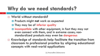 Why do we need standards?
 World without standards?
 Products might not work as expected
 They may be of inferior quality
 incompatible with other equipment, in fact they may not
even connect with them, and in extreme cases; non-
standardized products may even be dangerous
 Knowledge of standards help facilitate the transition from
classroom to professional practice by aligning educational
concepts with real-world applications
6
(c) Anuradha Udunuwara
 