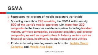 GSMA
 Represents the interests of mobile operators worldwide
 Spanning more than 220 countries, the GSMA unites nearly
800 of the world‟s mobile operators with more than 230
companies in the broader mobile ecosystem, including handset
makers, software companies, equipment providers and Internet
companies, as well as organizations in industry sectors such as
financial services, healthcare, media, transport and utilities
 Produces industry-leading events such as the Mobile World
Congress and Mobile Asia Expo
(c) Anuradha Udunuwara
63
 