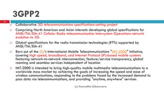 3GPP2
 Collaborative 3G telecommunications specifications-setting project
 Comprising North American and Asian interests developing global specifications for
ANSI/TIA/EIA-41 Cellular Radio telecommunication Intersystem Operations network
evolution to 3G
 Global specifications for the radio transmission technologies (RTTs) supported by
ANSI/TIA/EIA-41
 Born out of the ITU‟s International Mobile Telecommunications "IMT-2000" initiative,
covering high speed, broadband, and Internet Protocol (IP)-based mobile systems
featuring network-to-network interconnection, feature/service transparency, global
roaming and seamless services independent of location
 IMT-2000 is intended to bring high-quality mobile multimedia telecommunications to a
worldwide mass market by achieving the goals of increasing the speed and ease of
wireless communications, responding to the problems faced by the increased demand to
pass data via telecommunications, and providing "anytime, anywhere" services
(c) Anuradha Udunuwara
68
 