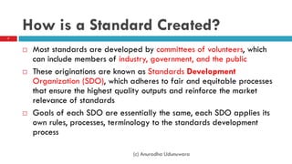 How is a Standard Created?
 Most standards are developed by committees of volunteers, which
can include members of industry, government, and the public
 These originations are known as Standards Development
Organization (SDO), which adheres to fair and equitable processes
that ensure the highest quality outputs and reinforce the market
relevance of standards
 Goals of each SDO are essentially the same, each SDO applies its
own rules, processes, terminology to the standards development
process
7
(c) Anuradha Udunuwara
 