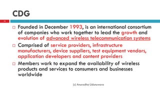 CDG
 Founded in December 1993, is an international consortium
of companies who work together to lead the growth and
evolution of advanced wireless telecommunication systems
 Comprised of service providers, infrastructure
manufacturers, device suppliers, test equipment vendors,
application developers and content providers
 Members work to expand the availability of wireless
products and services to consumers and businesses
worldwide
70
(c) Anuradha Udunuwara
 