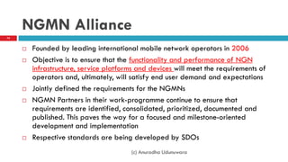 NGMN Alliance
 Founded by leading international mobile network operators in 2006
 Objective is to ensure that the functionality and performance of NGN
infrastructure, service platforms and devices will meet the requirements of
operators and, ultimately, will satisfy end user demand and expectations
 Jointly defined the requirements for the NGMNs
 NGMN Partners in their work-programme continue to ensure that
requirements are identified, consolidated, prioritized, documented and
published. This paves the way for a focused and milestone-oriented
development and implementation
 Respective standards are being developed by SDOs
(c) Anuradha Udunuwara
74
 