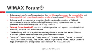 WiMAX Forum®
 Industry-led, not-for-profit organization that certifies and promotes the compatibility and
interoperability of broadband wireless products based upon IEEE Standard 802.16
 Primary goal: accelerate the adoption, deployment and expansion of WiMAX
technologies across the globe while facilitating roaming agreements, sharing best
practices within membership and certifying products
 WiMAX Forum Certified® products are interoperable and support broadband fixed,
nomadic, portable and mobile service
 Works closely with service providers and regulators to ensure that WiMAX Forum
Certified systems meet customer and government requirements
 "WiMAX", "Mobile WiMAX," "Fixed WiMAX," "WiMAX Forum," "WiMAX Certified,"
"WiMAX Forum Certified," the WiMAX Forum logo and the WiMAX Forum Certified
logo are trademarks or registered trademarks of the WiMAX Forum
76
(c) Anuradha Udunuwara
 