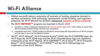 Wi-Fi Alliance
 Global non-profit industry association of hundreds of leading companies devoted to
seamless connectivity. With technology development, market building, and regulatory
programs, the Wi-Fi Alliance has enabled widespread adoption of Wi-Fi worldwide
 The Wi-Fi CERTIFIED™ program was launched in March 2000
 provides a widely-recognized designation of interoperability and quality and it helps to ensure that
Wi-Fi-enabled products deliver the best user experience
 completed more than 15,000 product certifications, encouraging the expanded use of Wi-Fi products
and services in new and established markets
 Wi-Fi®, Wi-Fi Alliance®, Wi-Fi Protected Access® (WPA), the Wi-Fi CERTIFIED logo, the
Wi-Fi logo, the Wi-Fi ZONE logo and the Wi-Fi Protected Setup logo are registered
trademarks of the Wi-Fi Alliance. Wi-Fi CERTIFIED™, Wi-Fi Direct™, Wi-Fi Protected
Setup™, Wi-Fi Multimedia™, Wi-Fi ZONE™ and the Wi-Fi Alliance logo are
trademarks of the Wi-Fi Alliance
78
(c) Anuradha Udunuwara
 