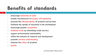 Benefits of standards
• encourage economies of scale
• enable manufacturers to comply with legislation
• promote the interoperability of products and services
• facilitate the uptake of innovation in the marketplace
• encourage greater competition
• facilitate trade by diminishing trade barriers
• support environmental sustainability
• reflect the outcome of research and development
• promote common understanding
• enhance the safety of products
• quality
8
(c) Anuradha Udunuwara
 