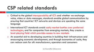 CSP related standards
 Critical to the global interoperability of ICTs and whether we exchange
voice, video or data messages, standards enable global communications by
ensuring that countries‟ ICT networks and devices are speaking the same
language
 International ICT standards avoid costly market battles over preferred
technologies, and for companies from emerging markets, they create a
level playing field which provides access to new markets
 An essential aid to developing countries in building their infrastructure and
encouraging economic development, and through economies of scale, they
can reduce costs for all: manufacturers, operators and consumers
(c) Anuradha Udunuwara
9
 