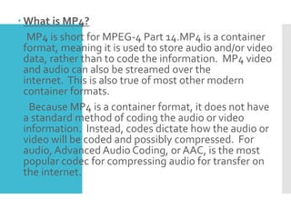  What is MP4?
MP4 is short for MPEG-4 Part 14.MP4 is a container
format, meaning it is used to store audio and/or video
data, rather than to code the information. MP4 video
and audio can also be streamed over the
internet. This is also true of most other modern
container formats.
Because MP4 is a container format, it does not have
a standard method of coding the audio or video
information. Instead, codes dictate how the audio or
video will be coded and possibly compressed. For
audio, Advanced Audio Coding, or AAC, is the most
popular codec for compressing audio for transfer on
the internet.
 