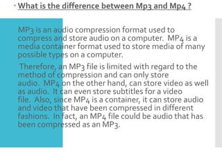  What is the difference between Mp3 and Mp4 ?
MP3 is an audio compression format used to
compress and store audio on a computer. MP4 is a
media container format used to store media of many
possible types on a computer.
Therefore, an MP3 file is limited with regard to the
method of compression and can only store
audio. MP4 on the other hand, can store video as well
as audio. It can even store subtitles for a video
file. Also, since MP4 is a container, it can store audio
and video that have been compressed in different
fashions. In fact, an MP4 file could be audio that has
been compressed as an MP3.
 