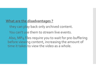 What are the disadvantages ?
 they can play back only archived content.
You can't use them to stream live events.
Also, MP4 files require you to wait for pre-buffering
before viewing content, increasing the amount of
time it takes to view the video as a whole.
 