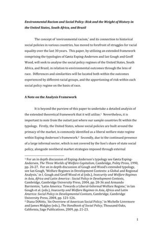 Environmental	
  Racism	
  and	
  Social	
  Policy:	
  Risk	
  and	
  the	
  Weight	
  of	
  History	
  in	
  
the	
  United	
  States,	
  South	
  Africa,	
  and	
  Brazil	
  
                   	
  
                   The	
  concept	
  of	
  ‘environmental	
  racism,’	
  and	
  its	
  connection	
  to	
  historical	
  
social	
  policies	
  in	
  various	
  countries,	
  has	
  moved	
  to	
  forefront	
  of	
  struggles	
  for	
  racial	
  
equality	
  over	
  the	
  last	
  30	
  years.	
  	
  This	
  paper,	
  by	
  utilizing	
  an	
  extended	
  framework	
  
comprising	
  the	
  typologies	
  of	
  Gøsta	
  Esping-­‐Andersen	
  and	
  Ian	
  Gough	
  and	
  Geoff	
  
Wood,	
  will	
  seek	
  to	
  analyse	
  the	
  social	
  policy	
  regimes	
  of	
  the	
  United	
  States,	
  South	
  
Africa,	
  and	
  Brazil,	
  in	
  relation	
  to	
  environmental	
  outcomes	
  through	
  the	
  lens	
  of	
  
race.	
  	
  Differences	
  and	
  similarities	
  will	
  be	
  located	
  both	
  within	
  the	
  outcomes	
  
experienced	
  by	
  different	
  racial	
  groups,	
  and	
  the	
  apportioning	
  of	
  risk	
  within	
  each	
  
social	
  policy	
  regime	
  on	
  the	
  basis	
  of	
  race.	
  
	
  
A	
  Note	
  on	
  the	
  Analysis	
  Framework	
  
	
  
                   It	
  is	
  beyond	
  the	
  purview	
  of	
  this	
  paper	
  to	
  undertake	
  a	
  detailed	
  analysis	
  of	
  
the	
  extended	
  theoretical	
  framework	
  that	
  it	
  will	
  utilize.1	
  	
  Nevertheless,	
  it	
  is	
  
important	
  to	
  note	
  from	
  the	
  outset	
  just	
  where	
  our	
  sample	
  countries	
  fit	
  within	
  the	
  
typology.	
  	
  Firstly,	
  the	
  United	
  States,	
  whose	
  social	
  policies	
  are	
  built	
  around	
  the	
  
primacy	
  of	
  the	
  market,	
  is	
  commonly	
  identified	
  as	
  a	
  liberal	
  welfare	
  state	
  regime	
  
within	
  Esping-­‐Anderson’s	
  framework.2	
  	
  Secondly,	
  due	
  to	
  the	
  continued	
  presence	
  
of	
  a	
  large	
  informal	
  sector,	
  which	
  is	
  not	
  covered	
  by	
  the	
  lion’s	
  share	
  of	
  state	
  social	
  
policy,	
  alongside	
  neoliberal	
  market	
  strategies	
  imposed	
  through	
  external	
  
	
  	
  	
  	
  	
  	
  	
  	
  	
  	
  	
  	
  	
  	
  	
  	
  	
  	
  	
  	
  	
  	
  	
  	
  	
  	
  	
  	
  	
  	
  	
  	
  	
  	
  	
  	
  	
  	
  	
  	
  	
  	
  	
  	
  	
  	
  	
  	
  	
  	
  	
  	
  	
  	
  	
  	
  
1	
  For	
  an	
  in	
  depth	
  discussion	
  of	
  Esping-­‐Anderson’s	
  typology	
  see	
  Gøsta	
  Esping-­‐

Andersen,	
  The	
  Three	
  Worlds	
  of	
  Welfare	
  Capitalism,	
  Cambridge,	
  Polity	
  Press,	
  1990,	
  
pp.	
  26-­‐27.	
  	
  For	
  an	
  in	
  depth	
  discussion	
  of	
  Gough	
  and	
  Wood’s	
  extended	
  typology,	
  
see	
  Ian	
  Gough,	
  ‘Welfare	
  Regimes	
  in	
  Development	
  Contexts:	
  a	
  Global	
  and	
  Regional	
  
Analysis,’	
  in	
  I.	
  Gough	
  and	
  Geoff	
  Wood	
  et	
  al	
  (eds.),	
  Insecurity	
  and	
  Welfare	
  Regimes	
  
in	
  Asia,	
  Africa	
  and	
  Latin	
  America	
  :	
  Social	
  Policy	
  in	
  Development	
  Contexts,	
  
Cambridge,	
  Cambridge	
  University	
  Press,	
  2004,	
  pp.	
  28-­‐36	
  and	
  Armando	
  
Barrientos,	
  ‘Latin	
  America:	
  Towards	
  a	
  Liberal-­‐Informal	
  Welfare	
  Regime,’	
  in	
  Ian	
  
Gough	
  et	
  al.	
  (eds.),	
  Insecurity	
  and	
  Welfare	
  Regimes	
  in	
  Asia,	
  Africa	
  and	
  Latin	
  
America:	
  Social	
  Policy	
  in	
  Developmental	
  Contexts,	
  Cambridge,	
  Cambridge	
  
University	
  Press,	
  2004,	
  pp.	
  121-­‐126.	
  
2	
  Diana	
  DiNitto,	
  ‘An	
  Overview	
  of	
  American	
  Social	
  Policy,’	
  in	
  Michelle	
  Livermore	
  

and	
  James	
  Midgley	
  (eds.),	
  The	
  Handbook	
  of	
  Social	
  Policy,	
  Thousand	
  Oaks,	
  
California,	
  Sage	
  Publications,	
  2009,	
  pp.	
  21-­‐23.	
  


	
                                                                                                                                                                                                                         1	
  
 