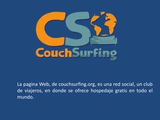 La pagina Web, de couchsurfing.org, es una red social, un club
de viajeros, en donde se ofrece hospedaje gratis en todo el
mundo.
 