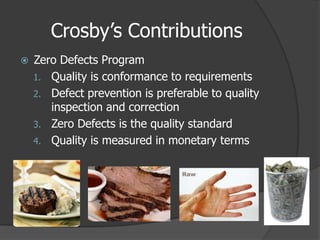 Crosby’s Contributions
   Zero Defects Program
    1. Quality is conformance to requirements
    2. Defect prevention is preferable to quality
       inspection and correction
    3. Zero Defects is the quality standard
    4. Quality is measured in monetary terms
 